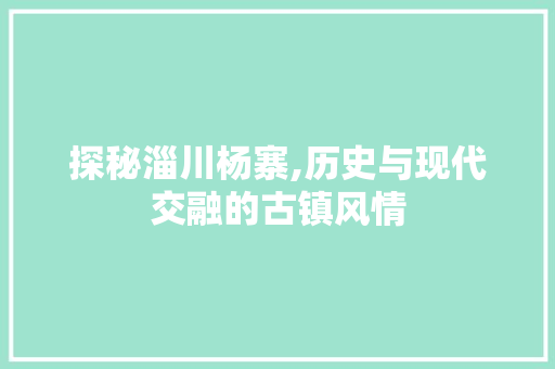 探秘淄川杨寨,历史与现代交融的古镇风情