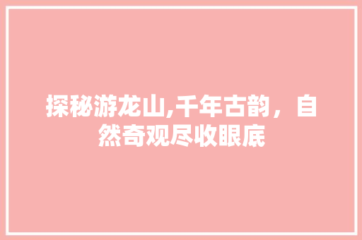 探秘游龙山,千年古韵，自然奇观尽收眼底  第1张