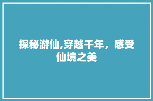 探秘游仙,穿越千年，感受仙境之美  第1张