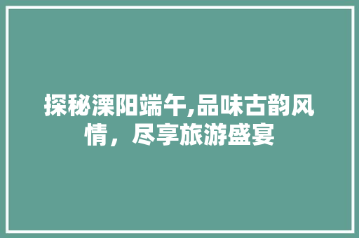探秘溧阳端午,品味古韵风情，尽享旅游盛宴