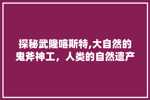 探秘武隆喀斯特,大自然的鬼斧神工，人类的自然遗产  第1张