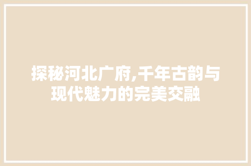 探秘河北广府,千年古韵与现代魅力的完美交融