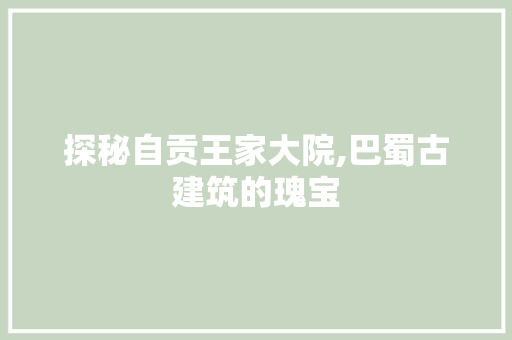 探秘自贡王家大院,巴蜀古建筑的瑰宝