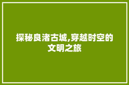 探秘良渚古城,穿越时空的文明之旅