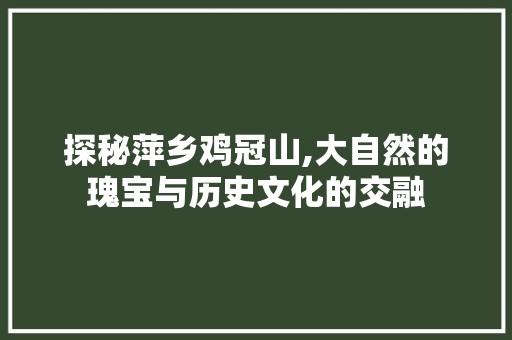 探秘萍乡鸡冠山,大自然的瑰宝与历史文化的交融  第1张