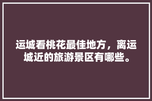 运城看桃花最佳地方，离运城近的旅游景区有哪些。