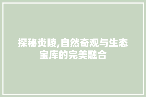 探秘炎陵,自然奇观与生态宝库的完美融合