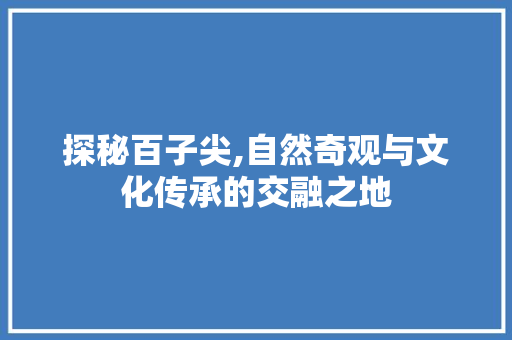 探秘百子尖,自然奇观与文化传承的交融之地