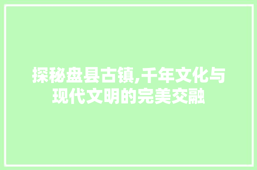探秘盘县古镇,千年文化与现代文明的完美交融