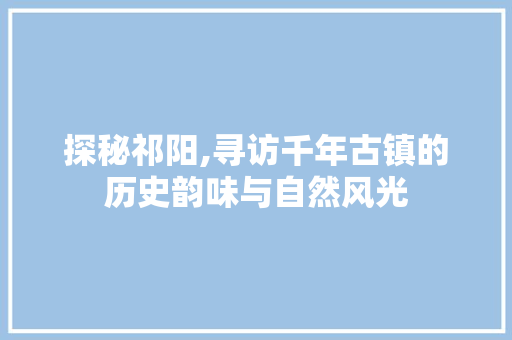 探秘祁阳,寻访千年古镇的历史韵味与自然风光