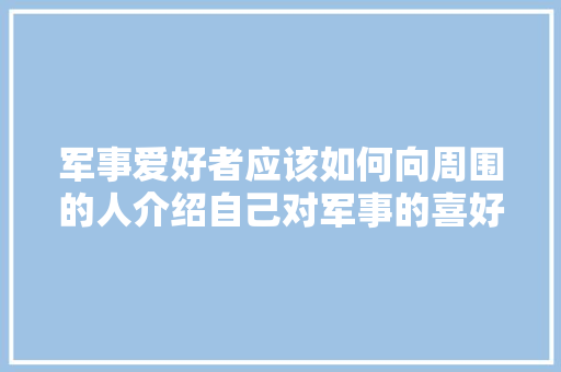 军事爱好者应该如何向周围的人介绍自己对军事的喜好，军事旅游知识大全。