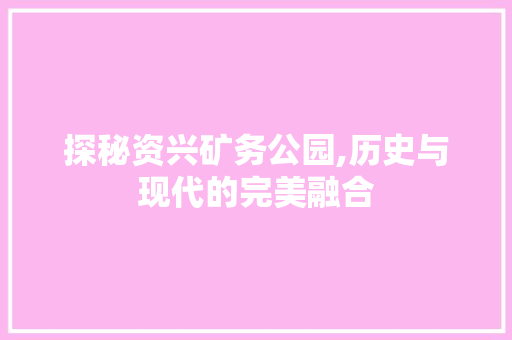 探秘资兴矿务公园,历史与现代的完美融合
