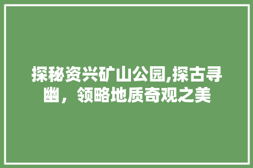 探秘资兴矿山公园,探古寻幽，领略地质奇观之美