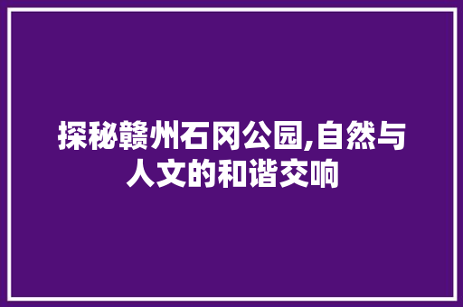 探秘赣州石冈公园,自然与人文的和谐交响