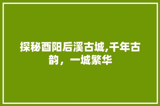 探秘酉阳后溪古城,千年古韵，一城繁华