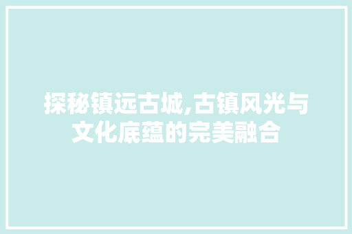 探秘镇远古城,古镇风光与文化底蕴的完美融合