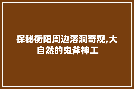 探秘衡阳周边溶洞奇观,大自然的鬼斧神工