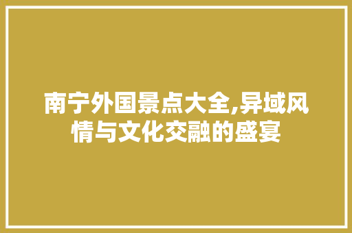 南宁外国景点大全,异域风情与文化交融的盛宴  第1张