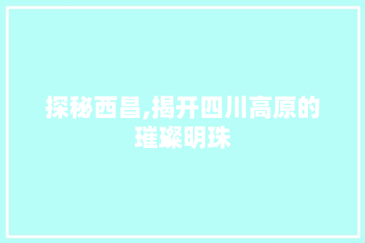 探秘西昌,揭开四川高原的璀璨明珠
