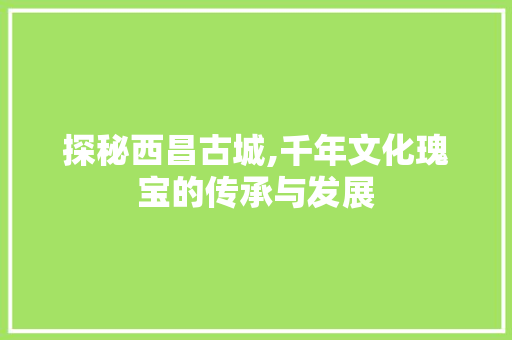 探秘西昌古城,千年文化瑰宝的传承与发展