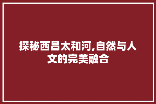 探秘西昌太和河,自然与人文的完美融合