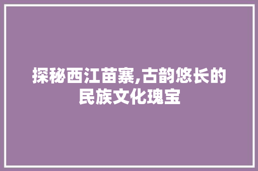 探秘西江苗寨,古韵悠长的民族文化瑰宝