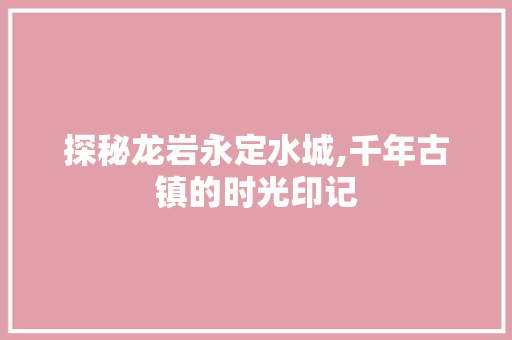 探秘龙岩永定水城,千年古镇的时光印记