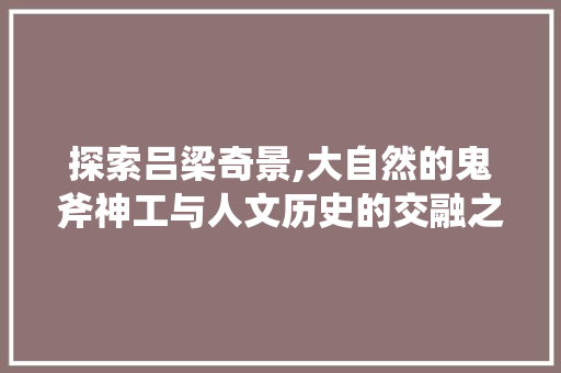探索吕梁奇景,大自然的鬼斧神工与人文历史的交融之旅  第1张