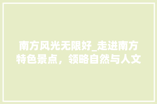 南方风光无限好_走进南方特色景点，领略自然与人文的交融之美