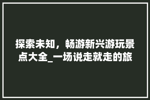 探索未知，畅游新兴游玩景点大全_一场说走就走的旅行盛宴