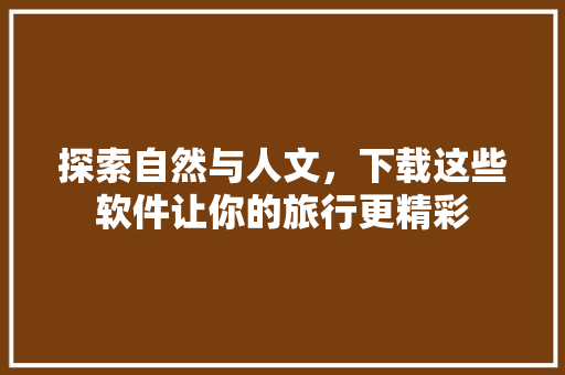 探索自然与人文，下载这些软件让你的旅行更精彩