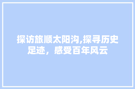 探访旅顺太阳沟,探寻历史足迹，感受百年风云  第1张