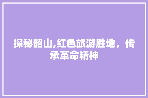 探秘韶山,红色旅游胜地，传承革命精神