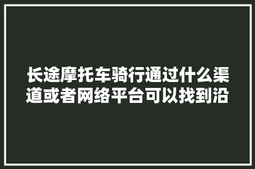 长途摩托车骑行通过什么渠道或者网络平台可以找到沿途地方的摩友，贵州旅游队友名单。  第1张