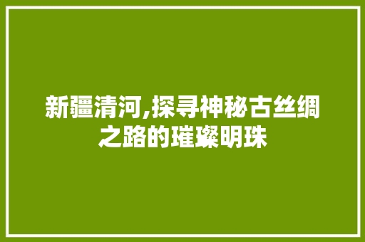新疆清河,探寻神秘古丝绸之路的璀璨明珠