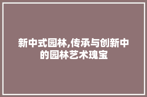 新中式园林,传承与创新中的园林艺术瑰宝