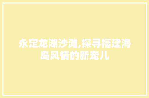 永定龙湖沙滩,探寻福建海岛风情的新宠儿