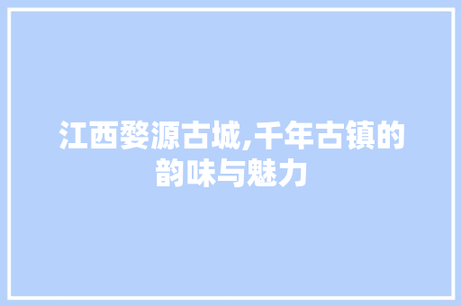 江西婺源古城,千年古镇的韵味与魅力
