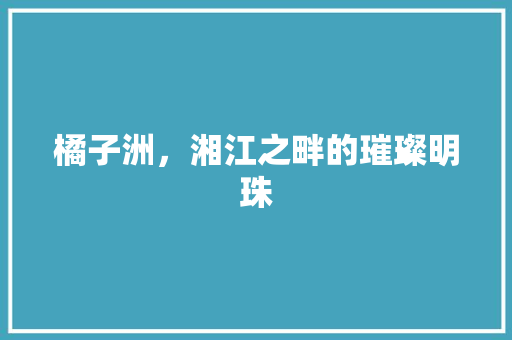 橘子洲，湘江之畔的璀璨明珠