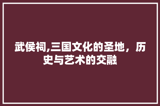 武侯祠,三国文化的圣地，历史与艺术的交融