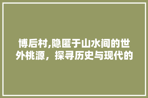 博后村,隐匿于山水间的世外桃源，探寻历史与现代的交融之美  第1张