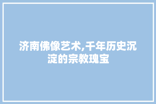 济南佛像艺术,千年历史沉淀的宗教瑰宝