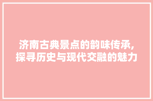 济南古典景点的韵味传承,探寻历史与现代交融的魅力