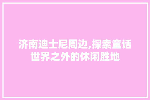 济南迪士尼周边,探索童话世界之外的休闲胜地