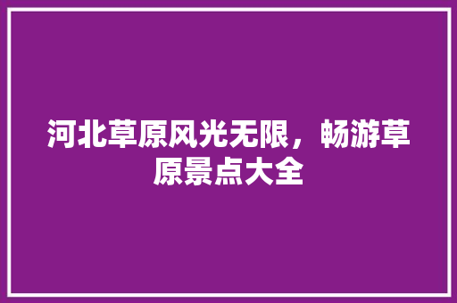 河北草原风光无限，畅游草原景点大全