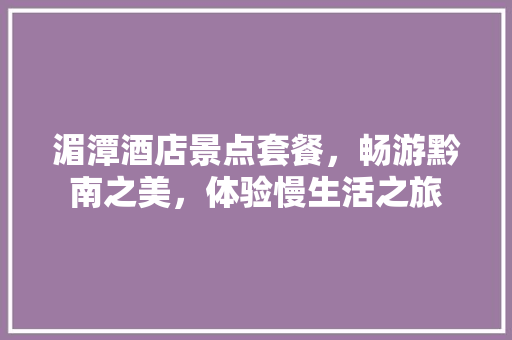 湄潭酒店景点套餐，畅游黔南之美，体验慢生活之旅