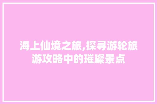 海上仙境之旅,探寻游轮旅游攻略中的璀璨景点