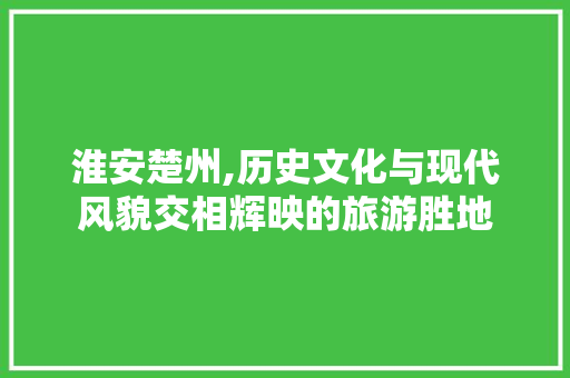 淮安楚州,历史文化与现代风貌交相辉映的旅游胜地