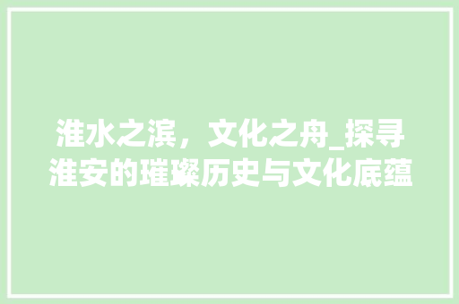淮水之滨，文化之舟_探寻淮安的璀璨历史与文化底蕴