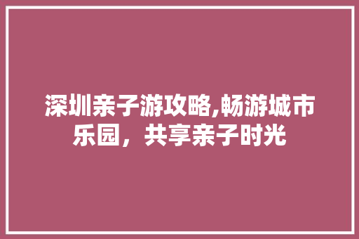 深圳亲子游攻略,畅游城市乐园，共享亲子时光